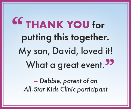 “Thank you for putting this together. My son, David, loved it! What a great event.” --Debbie, parent of an All-Star Kids Clinic participant